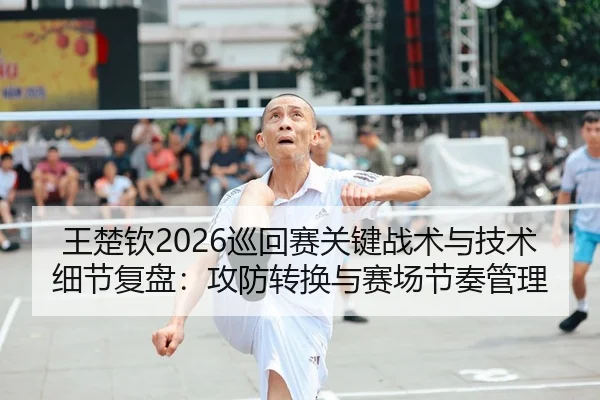 王楚钦2026巡回赛关键战术与技术细节复盘：攻防转换与赛场节奏管理